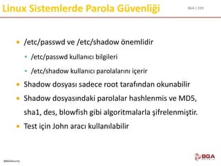 BGA | CEH
@BGASecurity
Linux Sistemlerde Parola Güvenliği
 /etc/passwd ve /etc/shadow önemlidir
 /etc/passwd kullanıcı bilgileri
 /etc/shadow kullanıcı parolalarını içerir
 Shadow dosyası sadece root tarafından okunabilir
 Shadow dosyasındaki parolalar hashlenmis ve MD5,
sha1, des, blowfish gibi algoritmalarla şifrelenmiştir.
 Test için John aracı kullanılabilir
 