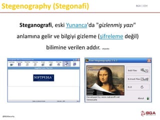 BGA | CEH
@BGASecurity
Stegenography (Stegonafi)
Steganografi, eski Yunanca'da "gizlenmiş yazı"
anlamına gelir ve bilgiyi gizleme (şifreleme değil)
bilimine verilen addır. vikipedia
 