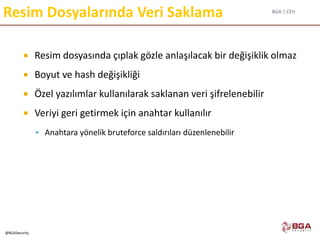 BGA | CEH
@BGASecurity
Resim Dosyalarında Veri Saklama
 Resim dosyasında çıplak gözle anlaşılacak bir değişiklik olmaz
 Boyut ve hash değişikliği
 Özel yazılımlar kullanılarak saklanan veri şifrelenebilir
 Veriyi geri getirmek için anahtar kullanılır
 Anahtara yönelik bruteforce saldırıları düzenlenebilir
 