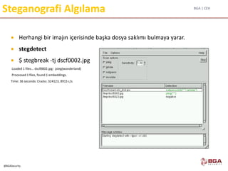 BGA | CEH
@BGASecurity
Steganografi Algılama
 Herhangi bir imajın içerisinde başka dosya saklımı bulmaya yarar.
 stegdetect
 $ stegbreak -tj dscf0002.jpg
Loaded 1 files... dscf0002.jpg : jsteg(wonderland)
Processed 1 files, found 1 embeddings.
Time: 36 seconds: Cracks: 324123, 8915 c/s
 