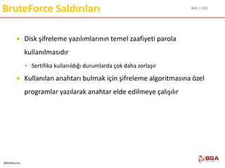 BGA | CEH
@BGASecurity
BruteForce Saldırıları
 Disk şifreleme yazılımlarının temel zaafiyeti parola
kullanılmasıdır
 Sertifika kullanıldığı durumlarda çok daha zorlaşır
 Kullanılan anahtarı bulmak için şifreleme algoritmasına özel
programlar yazılarak anahtar elde edilmeye çalışılır
 
