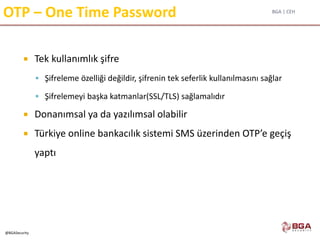 BGA | CEH
@BGASecurity
OTP – One Time Password
 Tek kullanımlık şifre
 Şifreleme özelliği değildir, şifrenin tek seferlik kullanılmasını sağlar
 Şifrelemeyi başka katmanlar(SSL/TLS) sağlamalıdır
 Donanımsal ya da yazılımsal olabilir
 Türkiye online bankacılık sistemi SMS üzerinden OTP’e geçiş
yaptı
 