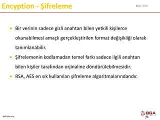 BGA | CEH
@BGASecurity
Encyption - Şifreleme
 Bir verinin sadece gizli anahtarı bilen yetkili kişilerce
okunabilmesi amaçlı gerçekleştirilen format değişikliği olarak
tanımlanabilir.
 Şifrelemenin kodlamadan temel farkı sadece ilgili anahtarı
bilen kişiler tarafından orjinaline döndürülebilmesidir.
 RSA, AES en sık kullanılan şifreleme algoritmalarındandır.
71
 