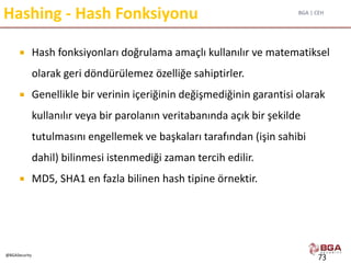 BGA | CEH
@BGASecurity
Hashing - Hash Fonksiyonu
 Hash fonksiyonları doğrulama amaçlı kullanılır ve matematiksel
olarak geri döndürülemez özelliğe sahiptirler.
 Genellikle bir verinin içeriğinin değişmediğinin garantisi olarak
kullanılır veya bir parolanın veritabanında açık bir şekilde
tutulmasını engellemek ve başkaları tarafından (işin sahibi
dahil) bilinmesi istenmediği zaman tercih edilir.
 MD5, SHA1 en fazla bilinen hash tipine örnektir.
73
 