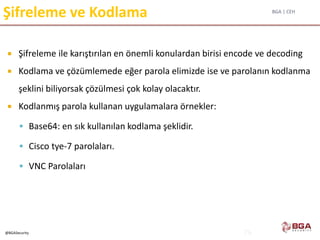 BGA | CEH
@BGASecurity
Şifreleme ve Kodlama
 Şifreleme ile karıştırılan en önemli konulardan birisi encode ve decoding
 Kodlama ve çözümlemede eğer parola elimizde ise ve parolanın kodlanma
şeklini biliyorsak çözülmesi çok kolay olacaktır.
 Kodlanmış parola kullanan uygulamalara örnekler:
 Base64: en sık kullanılan kodlama şeklidir.
 Cisco tye-7 parolaları.
 VNC Parolaları
74
 