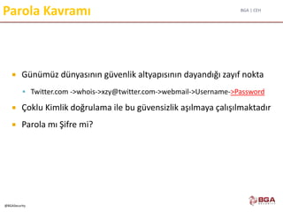 BGA | CEH
@BGASecurity
Parola Kavramı
 Günümüz dünyasının güvenlik altyapısının dayandığı zayıf nokta
 Twitter.com ->whois->xzy@twitter.com->webmail->Username->Password
 Çoklu Kimlik doğrulama ile bu güvensizlik aşılmaya çalışılmaktadır
 Parola mı Şifre mi?
 