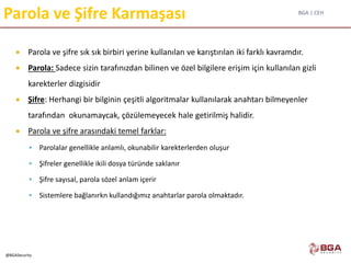 BGA | CEH
@BGASecurity
Parola ve Şifre Karmaşası
 Parola ve şifre sık sık birbiri yerine kullanılan ve karıştırılan iki farklı kavramdır.
 Parola: Sadece sizin tarafınızdan bilinen ve özel bilgilere erişim için kullanılan gizli
karekterler dizgisidir
 Şifre: Herhangi bir bilginin çeşitli algoritmalar kullanılarak anahtarı bilmeyenler
tarafından okunamaycak, çözülemeyecek hale getirilmiş halidir.
 Parola ve şifre arasındaki temel farklar:
 Parolalar genellikle anlamlı, okunabilir karekterlerden oluşur
 Şifreler genellikle ikili dosya türünde saklanır
 Şifre sayısal, parola sözel anlam içerir
 Sistemlere bağlanırkn kullandığımız anahtarlar parola olmaktadır.
 