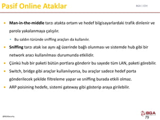 BGA | CEH
@BGASecurity
Pasif Online Ataklar
 Man-in-the-middle tarzı atakta ortam ve hedef bilgisayarlardaki trafik dinlenir ve
parola yakalanmaya çalışılır.
 Bu saldırı türünde sniffing araçları da kullanılır.
 Sniffing tarzı atak ise aynı ağ üzerinde bağlı olunması ve sistemde hub gibi bir
network aracı kullanılması durumunda etkilidir.
 Çünkü hub bir paketi bütün portlara gönderir bu sayede tüm LAN, paketi görebilir.
 Switch, bridge gibi araçlar kullanılıyorsa, bu araçlar sadece hedef porta
gönderilecek şekilde filtreleme yapar ve sniffing burada etkili olmaz.
 ARP poisining hedefe, sistemi gateway gibi gösterip araya girilebilir.
79
 
