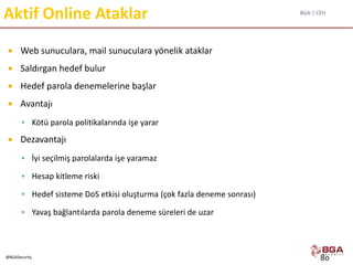BGA | CEH
@BGASecurity
Aktif Online Ataklar
 Web sunuculara, mail sunuculara yönelik ataklar
 Saldırgan hedef bulur
 Hedef parola denemelerine başlar
 Avantajı
 Kötü parola politikalarında işe yarar
 Dezavantajı
 İyi seçilmiş parolalarda işe yaramaz
 Hesap kitleme riski
 Hedef sisteme DoS etkisi oluşturma (çok fazla deneme sonrası)
 Yavaş bağlantılarda parola deneme süreleri de uzar
80
 