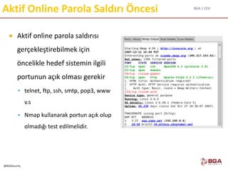 BGA | CEH
@BGASecurity
Aktif Online Parola Saldırı Öncesi
 Aktif online parola saldırısı
gerçekleştirebilmek için
öncelikle hedef sistemin ilgili
portunun açık olması gerekir
 telnet, ftp, ssh, smtp, pop3, www
v.s
 Nmap kullanarak portun açık olup
olmadığı test edilmelidir.
 