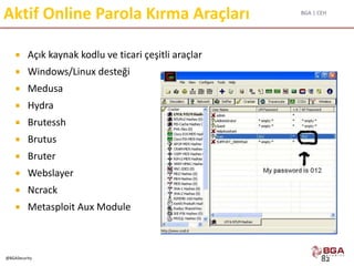 BGA | CEH
@BGASecurity
Aktif Online Parola Kırma Araçları
 Açık kaynak kodlu ve ticari çeşitli araçlar
 Windows/Linux desteği
 Medusa
 Hydra
 Brutessh
 Brutus
 Bruter
 Webslayer
 Ncrack
 Metasploit Aux Module
82
 
