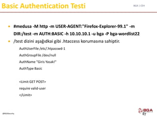 BGA | CEH
@BGASecurity
Basic Authentication Testi
 #medusa -M http -m USER-AGENT:"Firefox-Explorer-99.1" -m
DIR:/test -m AUTH:BASIC -h 10.10.10.1 -u bga -P bga-wordlist22
 /test dizini aşağıdkai gibi .htaccess korumasına sahiptir.
AuthUserFile /etc/.htpasswd-1
AuthGroupFile /dev/null
AuthName "Giris Yasak!"
AuthType Basic
<Limit GET POST>
require valid-user
</Limit>
87
 