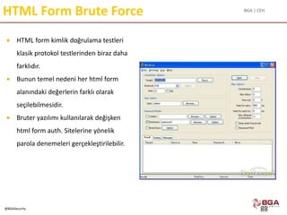BGA | CEH
@BGASecurity
HTML Form Brute Force
 HTML form kimlik doğrulama testleri
klasik protokol testlerinden biraz daha
farklıdır.
 Bunun temel nedeni her html form
alanındaki değerlerin farklı olarak
seçilebilmesidir.
 Bruter yazılımı kullanılarak değişken
html form auth. Sitelerine yönelik
parola denemeleri gerçekleştirilebilir.
88
 