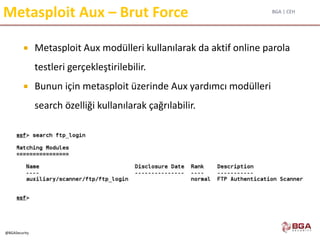 BGA | CEH
@BGASecurity
Metasploit Aux – Brut Force
 Metasploit Aux modülleri kullanılarak da aktif online parola
testleri gerçekleştirilebilir.
 Bunun için metasploit üzerinde Aux yardımcı modülleri
search özelliği kullanılarak çağrılabilir.
 