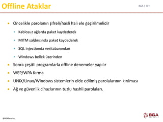 BGA | CEH
@BGASecurity
Offline Ataklar
 Öncelikle parolanın şifreli/hasli hali ele geçirilmelidir
 Kablosuz ağlarda paket kaydederek
 MITM saldırısında paket kaydederek
 SQL injectionda veritabanından
 Windows bellek üzerinden
 Sonra çeşitli programlarla offline denemeler yapılır
 WEP/WPA Kırma
 UNIX/Linux/Windows sistemlerin elde edilmiş parolalarının kırılması
 Ağ ve güvenlik cihazlarının tuzlu hashli parolaları.
 