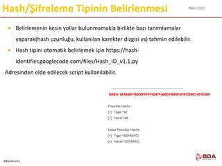 BGA | CEH
@BGASecurity
Hash/Şifreleme Tipinin Belirlenmesi
 Belirlemenin kesin yollar bulunmamakla birlikte bazı tanımlamalar
yaparak(hash uzunluğu, kullanılan karekter dizgisi vs) tahmin edilebilir.
 Hash tipini otomatik belirlemek için https://hash-
identifier.googlecode.com/files/Hash_ID_v1.1.py
Adresinden elde edilecek script kullanılabilir.
 