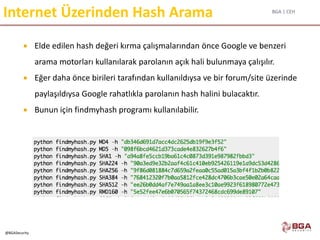 BGA | CEH
@BGASecurity
Internet Üzerinden Hash Arama
 Elde edilen hash değeri kırma çalışmalarından önce Google ve benzeri
arama motorları kullanılarak parolanın açık hali bulunmaya çalışılır.
 Eğer daha önce birileri tarafından kullanıldıysa ve bir forum/site üzerinde
paylaşıldıysa Google rahatlıkla parolanın hash halini bulacaktır.
 Bunun için findmyhash programı kullanılabilir.
 
