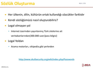 BGA | CEH
@BGASecurity
Sözlük Oluşturma
 Her ülkenin, dilin, kültürün ortak kullandığı sözcükler farklıdır
 Kendi sözlüğümüzü nasıl oluşturabiliriz?
 Legal olmayan yol
 Internet üzerinden yayınlanmış Türk sitelerine ait
veritabanlarından(300.000 user/pass bilgisi)
 Legal Yoldan
 Arama motorları, vikipedia gibi yerlerden
http://www.skullsecurity.org/wiki/index.php/Passwords
 