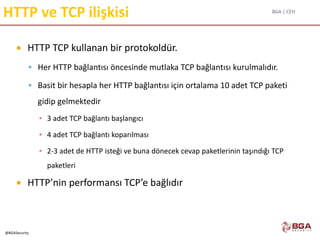 BGA | CEH
@BGASecurity
HTTP ve TCP ilişkisi
 HTTP TCP kullanan bir protokoldür.
 Her HTTP bağlantısı öncesinde mutlaka TCP bağlantısı kurulmalıdır.
 Basit bir hesapla her HTTP bağlantısı için ortalama 10 adet TCP paketi
gidip gelmektedir
▪ 3 adet TCP bağlantı başlangıcı
▪ 4 adet TCP bağlantı koparılması
▪ 2-3 adet de HTTP isteği ve buna dönecek cevap paketlerinin taşındığı TCP
paketleri
 HTTP’nin performansı TCP’e bağlıdır
 