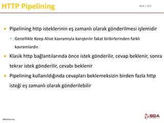 BGA | CEH
@BGASecurity
HTTP Pipelining
 Pipelining http isteklerinin eş zamanlı olarak gönderilmesi işlemidir
 Genellikle Keep Alive kavramıyla karıştırılır fakat birbirlerinden farklı
kavramlardır.
 Klasik http bağlantılarında önce istek gönderilir, cevap beklenir, sonra
tekrar istek gönderilir, cevabı beklenir
 Pipelining kullanıldığında cevapları beklemeksizin birden fazla http
isteği eş zamanlı olarak gönderilebilir
 