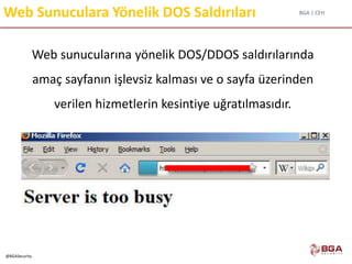 BGA | CEH
@BGASecurity
Web Sunuculara Yönelik DOS Saldırıları
Web sunucularına yönelik DOS/DDOS saldırılarında
amaç sayfanın işlevsiz kalması ve o sayfa üzerinden
verilen hizmetlerin kesintiye uğratılmasıdır.
 