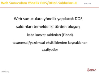 BGA | CEH
@BGASecurity
Web Sunuculara Yönelik DOS/DDoS Saldırıları-II
Web sunuculara yönelik yapılacak DOS
saldırıları temelde iki türden oluşur;
kaba kuvvet saldırıları (Flood)
tasarımsal/yazılımsal eksikliklerden kaynaklanan
zaafiyetler
 