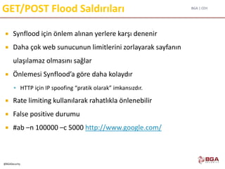 BGA | CEH
@BGASecurity
GET/POST Flood Saldırıları
 Synflood için önlem alınan yerlere karşı denenir
 Daha çok web sunucunun limitlerini zorlayarak sayfanın
ulaşılamaz olmasını sağlar
 Önlemesi Synflood’a göre daha kolaydır
 HTTP için IP spoofing “pratik olarak” imkansızdır.
 Rate limiting kullanılarak rahatlıkla önlenebilir
 False positive durumu
 #ab –n 100000 –c 5000 http://www.google.com/
 