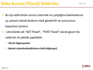 BGA | CEH
@BGASecurity
Kaba Kuvvet (Flood) Saldırıları
 Bu tip saldırılarda sunucu üzerinde ne çalıştığına bakılmaksızın
eş zamanlı olarak binlerce istek gönderilir ve sunucunun
kapasitesi zorlanır.
 Literatürde adı “GET Flood”, “POST Flood” olarak geçen bu
saldırılar iki şekilde yapılabilir.
 Tek bir bilgisayardan
 Botnet sistemlerden(binlerce farklı bilgisayar)
 