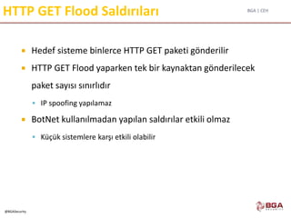 BGA | CEH
@BGASecurity
HTTP GET Flood Saldırıları
 Hedef sisteme binlerce HTTP GET paketi gönderilir
 HTTP GET Flood yaparken tek bir kaynaktan gönderilecek
paket sayısı sınırlıdır
 IP spoofing yapılamaz
 BotNet kullanılmadan yapılan saldırılar etkili olmaz
 Küçük sistemlere karşı etkili olabilir
 