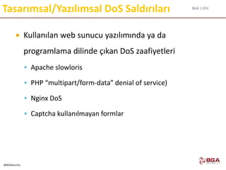 BGA | CEH
@BGASecurity
Tasarımsal/Yazılımsal DoS Saldırıları
 Kullanılan web sunucu yazılımında ya da
programlama dilinde çıkan DoS zaafiyetleri
 Apache slowloris
 PHP “multipart/form-data” denial of service)
 Nginx DoS
 Captcha kullanılmayan formlar
 