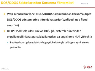 BGA | CEH
@BGASecurity
DOS/DDOS Saldırılarından Korunma Yöntemleri
 Web sunuculara yönelik DOS/DDOS saldırılarından korunma diğer
DOS/DDOS yöntemlerine göre daha zordur(synflood, udp flood,
smurf vs).
 HTTP Flood saldırıları Firewall/IPS gibi sistemler üzerinden
engellenebilir fakat gerçek kullanıcıları da engelleme riski yüksektir
 Bot üzerinden gelen saldırılarda gerçek kullanıcıyla saldırganı ayırd etmek
çok zordur
 