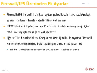 BGA | CEH
@BGASecurity
Firewall/IPS Üzerinden Ek Ayarlar
 Firewall/IPS ile belirli bir kaynaktan gelebilecek max. İstek/paket
sayısı sınırlandırılmalı( rate limiting kullanımı)
 HTTP isteklerini gönderecek IP adresleri sahte olamayacağı için
rate limiting işlemi sağlıklı çalışacaktır
 Eğer HTTP flood saldırısı Keep alive özelliğini kullanıyorsa Firewall
HTTP istekleri içerisine bakmadığı için bunu engelleyemez
 Tek bir TCP bağlantısı içerisinden 100 adet HTTP paketi geçirme
 