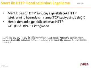 BGA | CEH
@BGASecurity
Snort ile HTTP Flood saldırıları Engelleme
• Mantık basit: HTTP sunucuya gelebilecek HTTP
isteklerini ip bazında sınırlama(TCP seviyesinde değil)
• Her ip den anlık gelebilecek max HTTP
GET/HEAD/POST isteği=100
 