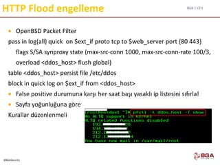 BGA | CEH
@BGASecurity
HTTP Flood engelleme
 OpenBSD Packet Filter
pass in log(all) quick on $ext_if proto tcp to $web_server port {80 443}
flags S/SA synproxy state (max-src-conn 1000, max-src-conn-rate 100/3,
overload <ddos_host> flush global)
table <ddos_host> persist file /etc/ddos
block in quick log on $ext_if from <ddos_host>
 False positive durumuna karşı her saat başı yasaklı ip listesini sıfırla!
 Sayfa yoğunluğuna göre
Kurallar düzenlenmeli
 