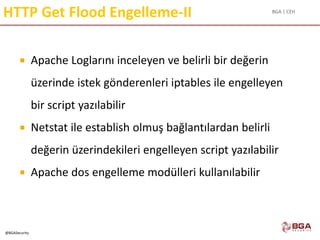 BGA | CEH
@BGASecurity
HTTP Get Flood Engelleme-II
 Apache Loglarını inceleyen ve belirli bir değerin
üzerinde istek gönderenleri iptables ile engelleyen
bir script yazılabilir
 Netstat ile establish olmuş bağlantılardan belirli
değerin üzerindekileri engelleyen script yazılabilir
 Apache dos engelleme modülleri kullanılabilir
 