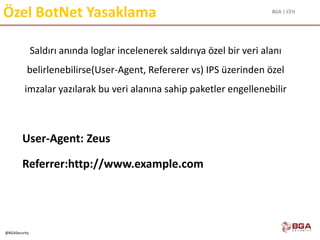 BGA | CEH
@BGASecurity
Özel BotNet Yasaklama
Saldırı anında loglar incelenerek saldırıya özel bir veri alanı
belirlenebilirse(User-Agent, Refererer vs) IPS üzerinden özel
imzalar yazılarak bu veri alanına sahip paketler engellenebilir
User-Agent: Zeus
Referrer:http://www.example.com
 