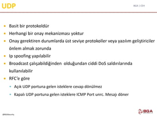 BGA | CEH
@BGASecurity
UDP
 Basit bir protokoldür
 Herhangi bir onay mekanizması yoktur
 Onay gerektiren durumlarda üst seviye protokoller veya yazılım geliştiriciler
önlem almak zorunda
 Ip spoofing yapılabilir
 Broadcast çalışabildiğinden olduğundan ciddi DoS saldırılarında
kullanılabilir
 RFC’e göre
 Açık UDP portuna gelen isteklere cevap dönülmez
 Kapalı UDP portuna gelen isteklere ICMP Port unrc. Mesajı döner
 