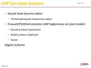 BGA | CEH
@BGASecurity
UDP İçin State Kavramı
 Gerçek State durumu yoktur
 TCP’deki gibi bayrak mekanizması yoktur
 Firewall/IPS/DDoS sistemleri UDP bağlantısına ait state tutabilir
 Kaynak ip adresi, kaynak port
 Hedef ip adresi, hedef port
 Zaman
bilgileri kullanılır
 