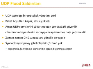 BGA | CEH
@BGASecurity
UDP Flood Saldırıları
 UDP stateless bir protokol, yönetimi zor!
 Paket boyutları küçük, etkisi yüksek
 Amaç UDP servislerini çökertmekten çok aradaki güvenlik
cihazlarının kapasitesini zorlayıp cevap veremez hale getirmektir.
 Zaman zaman DNS sunuculara yönelik de yapılır
 Syncookie/synproxy gibi kolay bir çözümü yok!
 Denenmiş, kanıtlanmış standart bir çözüm bulunmamaktadır.
 