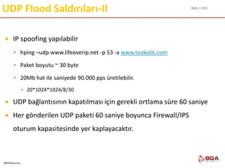 BGA | CEH
@BGASecurity
UDP Flood Saldırıları-II
 IP spoofing yapılabilir
 hping –udp www.lifeoverip.net -p 53 -a www.teakolik.com
 Paket boyutu ~ 30 byte
 20Mb hat ile saniyede 90.000 pps üretilebilir.
▪ 20*1024*1024/8/30
 UDP bağlantısının kapatılması için gerekli ortlama süre 60 saniye
 Her gönderilen UDP paketi 60 saniye boyunca Firewall/IPS
oturum kapasitesinde yer kaplayacaktır.
 