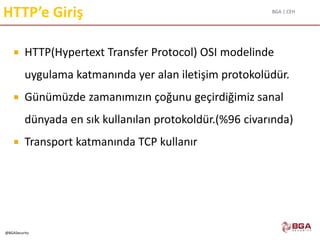 BGA | CEH
@BGASecurity
HTTP’e Giriş
 HTTP(Hypertext Transfer Protocol) OSI modelinde
uygulama katmanında yer alan iletişim protokolüdür.
 Günümüzde zamanımızın çoğunu geçirdiğimiz sanal
dünyada en sık kullanılan protokoldür.(%96 civarında)
 Transport katmanında TCP kullanır
 