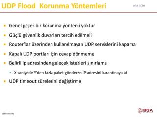 BGA | CEH
@BGASecurity
UDP Flood Korunma Yöntemleri
 Genel geçer bir korunma yöntemi yoktur
 Güçlü güvenlik duvarları tercih edilmeli
 Router’lar üzerinden kullanılmayan UDP servislerini kapama
 Kapalı UDP portları için cevap dönmeme
 Belirli ip adresinden gelecek istekleri sınırlama
 X saniyede Y’den fazla paket gönderen IP adresini karantinaya al
 UDP timeout sürelerini değiştirme
 