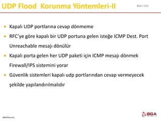 BGA | CEH
@BGASecurity
UDP Flood Korunma Yöntemleri-II
 Kapalı UDP portlarına cevap dönmeme
 RFC’ye göre kapalı bir UDP portuna gelen isteğe ICMP Dest. Port
Unreachable mesajı dönülür
 Kapalı porta gelen her UDP paketi için ICMP mesajı dönmek
Firewall/IPS sistemini yorar
 Güvenlik sistemleri kapalı udp portlarından cevap vermeyecek
şekilde yapılandırılmalıdır
 