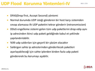 BGA | CEH
@BGASecurity
UDP Flood Korunma Yöntemleri-IV
 DFAS(Drop first, Accept Second) yöntemi
 Normal durumda UDP isteği gönderen bir host karşı sistemden
cevap alamazsa ilk UDP paketini tekrar gönderir (retransmission)
 DDoS engelleme sistemi gelen tüm udp paketlerini drop edip aynı
ip adresinden ikinci udp paketi geldiğinde kabul et şeklinde
yapılandırılabilir.
 %99 udp saldırıları için geçerli bir çözüm olacaktır
 Saldırgan sahte ip adreslerinden gönderilecek paketleri
ayarlayabileceği için sahte iplerden birden fazla udp paketi
göndererek bu korumayı aşabilir.
 