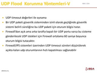 BGA | CEH
@BGASecurity
UDP Flood Korunma Yöntemleri-V
 UDP timeout değerleri ile oynama
 Bir UDP paketi güvenlik sisteminden izinli olarak geçtiğinde güvenlik
sistemi belirli süreliğine bu UDP paketi için oturum bilgisi tutar.
 Firewall’dan açık ama arka tarafta kapalı bir UDP portu varsa bu sisteme
gönderilecek UDP istekleri için Firewall ortalama 60 saniye boyunca
oturum bilgisi tutacaktır.
 Firewall/IPS sistemleri üzerinden UDP timeout süreleri düşürülerek
açıkta kalan udp oturumlarının hızlı kapatılması sağlanabilir
 