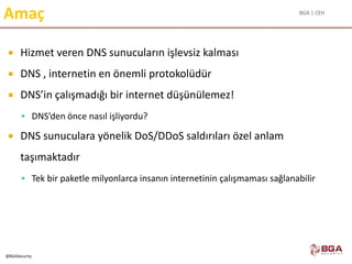 BGA | CEH
@BGASecurity
Amaç
 Hizmet veren DNS sunucuların işlevsiz kalması
 DNS , internetin en önemli protokolüdür
 DNS’in çalışmadığı bir internet düşünülemez!
 DNS’den önce nasıl işliyordu?
 DNS sunuculara yönelik DoS/DDoS saldırıları özel anlam
taşımaktadır
 Tek bir paketle milyonlarca insanın internetinin çalışmaması sağlanabilir
 