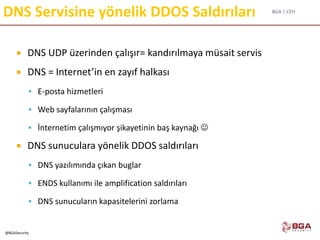 BGA | CEH
@BGASecurity
DNS Servisine yönelik DDOS Saldırıları
 DNS UDP üzerinden çalışır= kandırılmaya müsait servis
 DNS = Internet’in en zayıf halkası
 E-posta hizmetleri
 Web sayfalarının çalışması
 İnternetim çalışmıyor şikayetinin baş kaynağı 
 DNS sunuculara yönelik DDOS saldırıları
 DNS yazılımında çıkan buglar
 ENDS kullanımı ile amplification saldırıları
 DNS sunucuların kapasitelerini zorlama
 