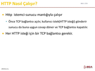 BGA | CEH
@BGASecurity
HTTP Nasıl Çalışır?
 Http istemci-sunucu mantığıyla çalışır
 Önce TCP bağlantısı açılır, kullanıcı istek(HTTP isteği) gönderir
sunucu da buna uygun cevap döner ve TCP bağlantısı kapatılır.
 Her HTTP isteği için bir TCP bağlantısı gerekir.
 